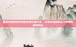 西安咸阳机场为啥能发现扎堆古墓，从考古溯源到运力布局的深度解析