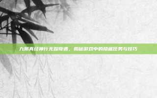 九阴真经神行无踪奇遇，揭秘游戏中的隐藏任务与技巧