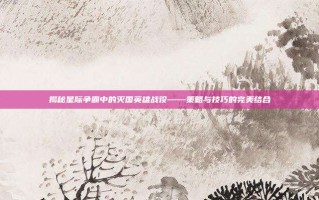 揭秘星际争霸中的灭国英雄战役——策略与技巧的完美结合