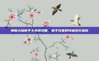 神魔大陆新手卡补领攻略，新手玩家的快速成长指南