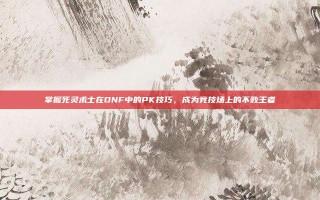 掌握死灵术士在DNF中的PK技巧，成为竞技场上的不败王者