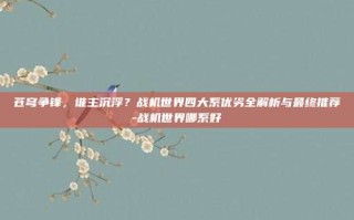 苍穹争锋，谁主沉浮？战机世界四大系优劣全解析与最终推荐-战机世界哪系好