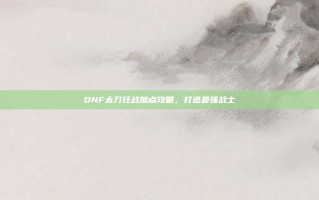 DNF太刀狂战加点攻略，打造最强战士