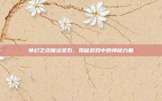 神幻之恋魔法宝石，揭秘游戏中的神秘力量