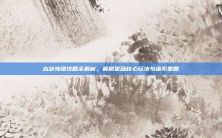 古剑奇谭攻略全解析，解锁星蕴核心玩法与进阶策略