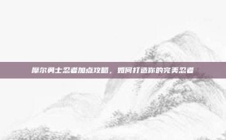 摩尔勇士忍者加点攻略，如何打造你的完美忍者