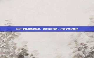 DNF女鬼加点模拟器，掌握游戏技巧，打造个性化角色