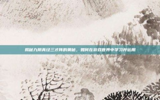揭秘九阴真经三才阵的奥秘，如何在游戏世界中学习并运用