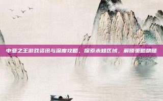 中亚之王游戏资讯与深度攻略，探索未知区域，解锁策略精髓
