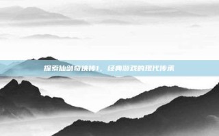 探索仙剑奇侠传1，经典游戏的现代传承