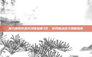 深入探索穿越火线体验服3区，游戏新动态与策略指南