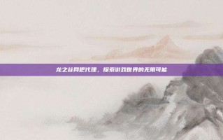 龙之谷网吧代理，探索游戏世界的无限可能