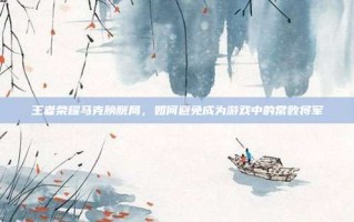 王者荣耀马克膀胱局，如何避免成为游戏中的常败将军