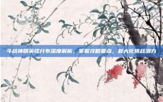 斗战神精英怪分布深度解析，掌握攻略要点，最大化挑战潜力