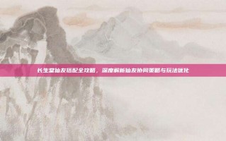 长生堂仙友搭配全攻略，深度解析仙友协同策略与玩法优化