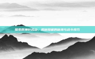 探索原神叶名山，揭秘隐藏的秘境与战斗技巧