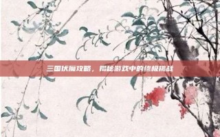 三国伏魔攻略，揭秘游戏中的终极挑战