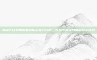 神魔大陆宠物深度解析与实战攻略，打造专属你的神魔奇幻伴侣