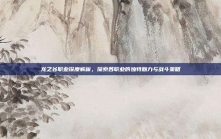 龙之谷职业深度解析，探索各职业的独特魅力与战斗策略