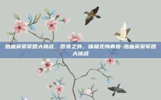 热血英豪军团大挑战，胜负之外，铸就无悔青春-热血英豪军团大挑战