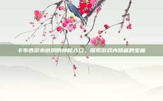 卡布西游水帘洞的神秘入口，探索游戏内隐藏的宝藏