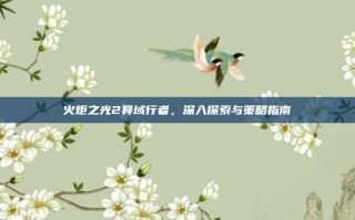 火炬之光2异域行者，深入探索与策略指南