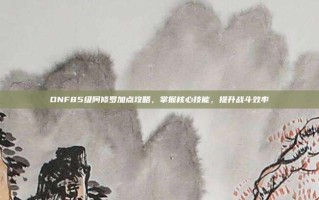 DNF85级阿修罗加点攻略，掌握核心技能，提升战斗效率