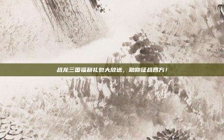 战龙三国福利礼包大放送，助你征战四方！