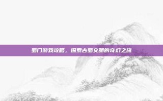 蜀门游戏攻略，探索古蜀文明的奇幻之旅
