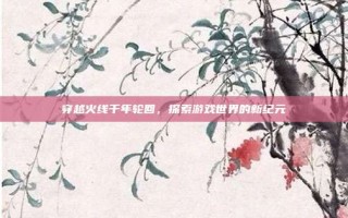 穿越火线千年轮回，探索游戏世界的新纪元