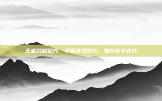 王者荣耀配方，掌握游戏技巧，提升战斗实力