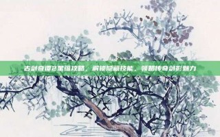 古剑奇谭2星蕴攻略，解锁隐藏技能，领略传奇剑影魅力