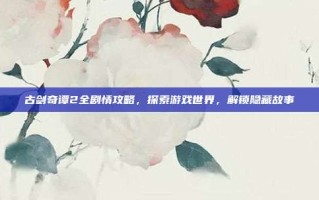 古剑奇谭2全剧情攻略，探索游戏世界，解锁隐藏故事