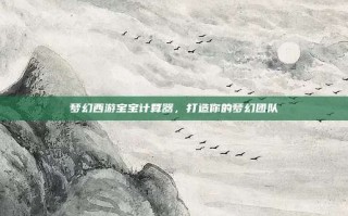 梦幻西游宝宝计算器，打造你的梦幻团队