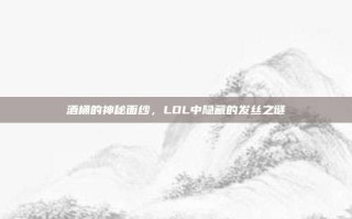 酒桶的神秘面纱，LOL中隐藏的发丝之谜