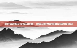 赛尔号库贝萨兑换码攻略，如何获取并使用最实用的兑换码