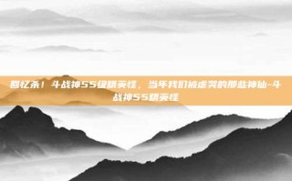 回忆杀！斗战神55级精英怪，当年我们被虐哭的那些神仙-斗战神55精英怪