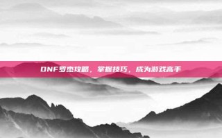 DNF罗杰攻略，掌握技巧，成为游戏高手