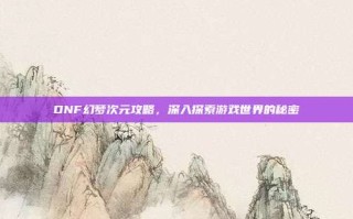 DNF幻梦次元攻略，深入探索游戏世界的秘密