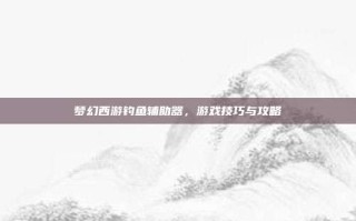 梦幻西游钓鱼辅助器，游戏技巧与攻略