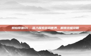 炽焰帝国OL，深入探索游戏世界，解锁终极攻略