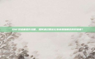 DNF好感度提升攻略，如何通过赠送礼物来增加角色的好感度？