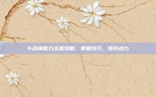 斗战神蓄力玉狐攻略，掌握技巧，提升战力