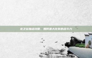 龙之谷加点攻略，如何最大化你的战斗力