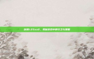 剑阁1.25xz2，揭秘游戏中的守卫与策略