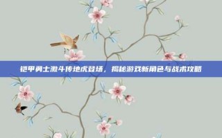 铠甲勇士激斗传地虎登场，揭秘游戏新角色与战术攻略