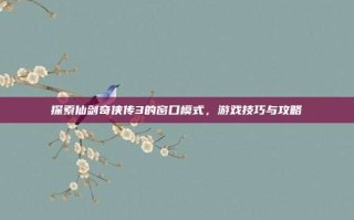探索仙剑奇侠传3的窗口模式，游戏技巧与攻略