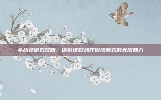 斗战神游戏攻略，探索这款动作冒险游戏的无限魅力