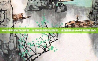 DNF审判奶爸加点攻略，从技能选择到实战配装，全维度解析-dnf审判奶爸加点