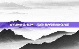 新水浒Q传生肖蛇卡，揭秘游戏内隐藏的神秘力量